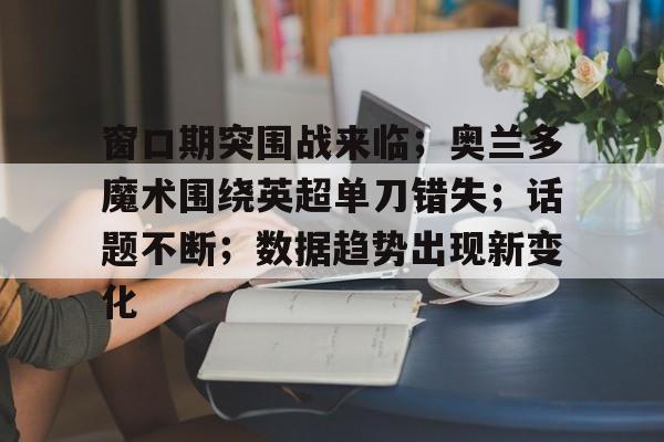 aiyouxi app-窗口期突围战来临；奥兰多魔术围绕英超单刀错失；话题不断；数据趋势出现新变化的简单介绍-aiyouxi app