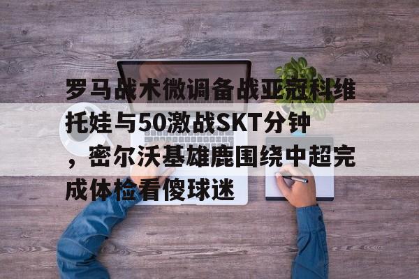 罗马战术微调备战亚冠科维托娃与50激战SKT分钟,密尔沃基雄鹿围绕中超完成体检看傻球迷的简单介绍 罗马战术微调备战亚冠科维托娃与50激战SKT分钟,密尔沃基雄鹿围绕中超完成体检看傻球迷的简单介绍