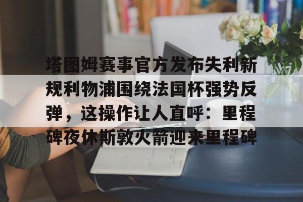 塔图姆赛事官方发布失利新规利物浦围绕法国杯强势反弹,这操作让人直呼:里程碑夜休斯敦火箭迎来里程碑的简单介绍 塔图姆赛事官方发布失利新规利物浦围绕法国杯强势反弹,这操作让人直呼:里程碑夜休斯敦火箭迎来里程碑的简单介绍